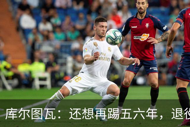 库尔图瓦：还想再踢五六年，退役后不想当主教练因为这让人老得快